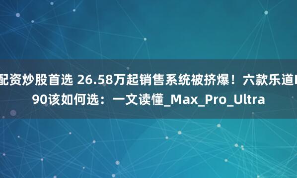 配资炒股首选 26.58万起销售系统被挤爆！六款乐道L90该如何选：一文读懂_Max_Pro_Ultra