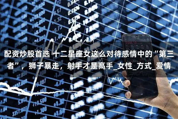 配资炒股首选 十二星座女这么对待感情中的“第三者”，狮子暴走，射手才是高手_女性_方式_爱情