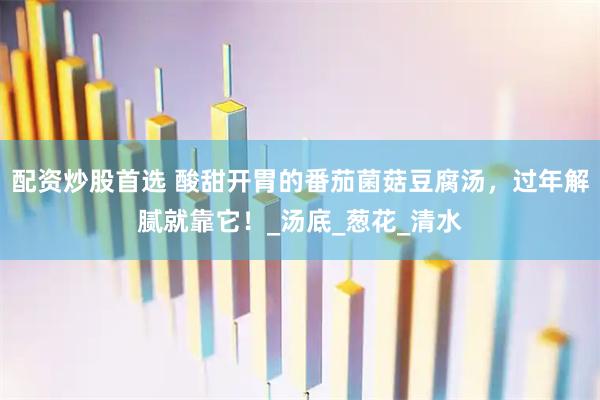 配资炒股首选 酸甜开胃的番茄菌菇豆腐汤，过年解腻就靠它！_汤底_葱花_清水