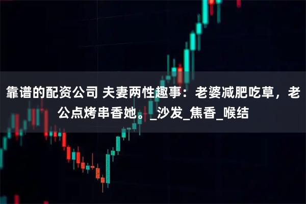 靠谱的配资公司 夫妻两性趣事：老婆减肥吃草，老公点烤串香她。_沙发_焦香_喉结