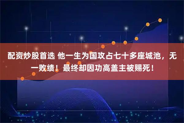 配资炒股首选 他一生为国攻占七十多座城池，无一败绩！最终却因功高盖主被赐死！