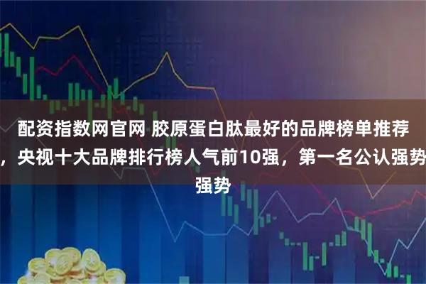 配资指数网官网 胶原蛋白肽最好的品牌榜单推荐，央视十大品牌排行榜人气前10强，第一名公认强势