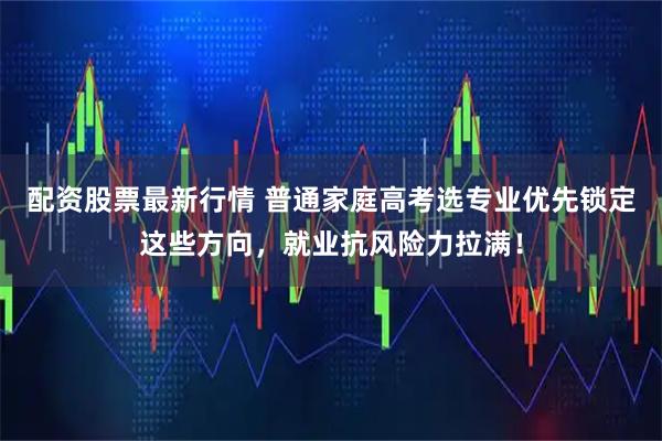 配资股票最新行情 普通家庭高考选专业优先锁定这些方向，就业抗风险力拉满！