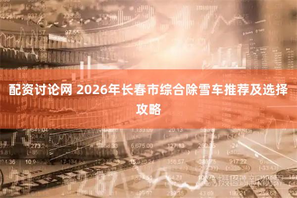 配资讨论网 2026年长春市综合除雪车推荐及选择攻略