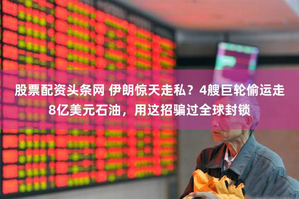 股票配资头条网 伊朗惊天走私？4艘巨轮偷运走8亿美元石油，用这招骗过全球封锁