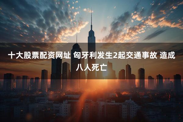 十大股票配资网址 匈牙利发生2起交通事故 造成八人死亡