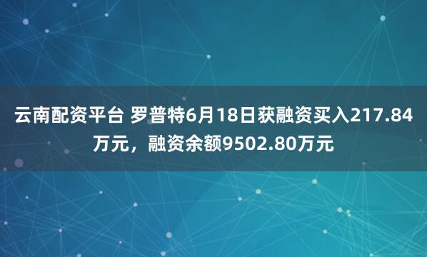 云南配资平台 罗普特6月18日获融资买入217.84万元，融资余额9502.80万元
